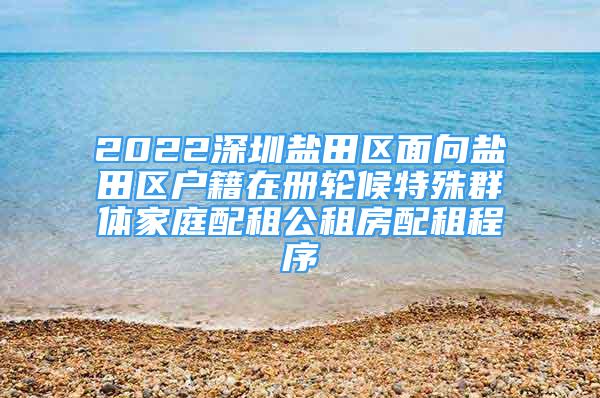 2022深圳鹽田區(qū)面向鹽田區(qū)戶籍在冊(cè)輪候特殊群體家庭配租公租房配租程序