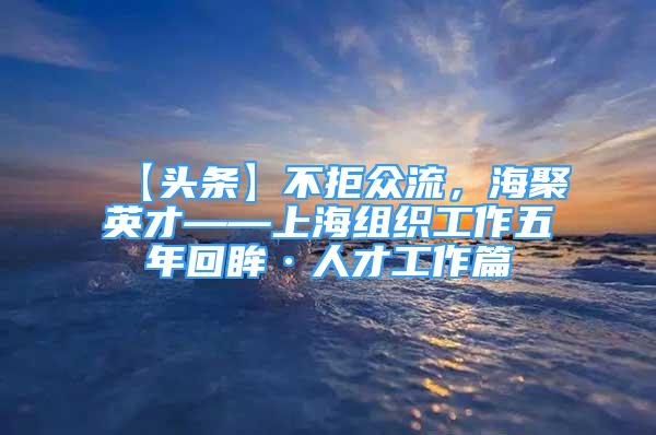 【頭條】不拒眾流，海聚英才——上海組織工作五年回眸·人才工作篇