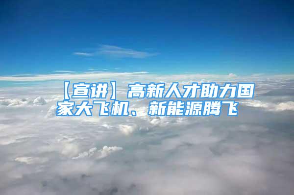 【宣講】高新人才助力國(guó)家大飛機(jī)、新能源騰飛