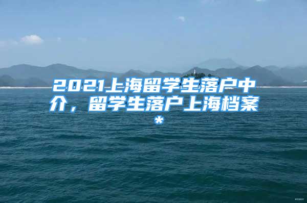 2021上海留學(xué)生落戶中介，留學(xué)生落戶上海檔案＊