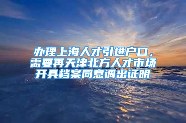 辦理上海人才引進(jìn)戶口，需要再天津北方人才市場開具檔案同意調(diào)出證明