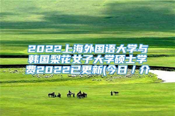 2022上海外國(guó)語(yǔ)大學(xué)與韓國(guó)梨花女子大學(xué)碩士學(xué)費(fèi)2022已更新(今日／介