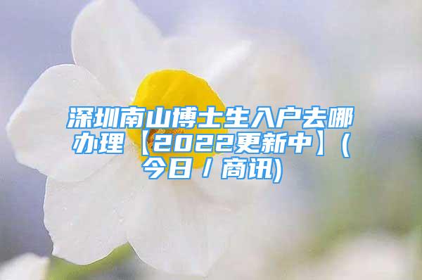 深圳南山博士生入戶去哪辦理【2022更新中】(今日／商訊)