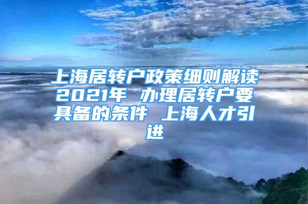 上海居轉戶政策細則解讀2021年 辦理居轉戶要具備的條件 上海人才引進