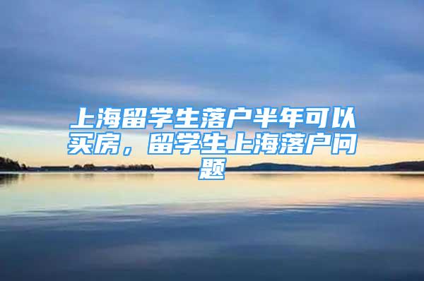 上海留學(xué)生落戶半年可以買房，留學(xué)生上海落戶問題