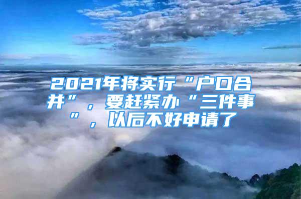 2021年將實(shí)行“戶口合并”，要趕緊辦“三件事”，以后不好申請了