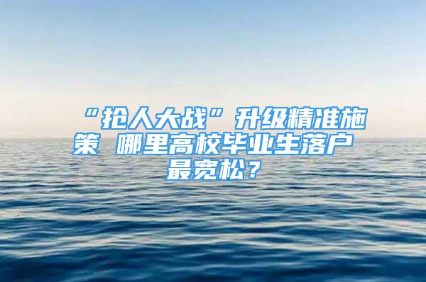 “搶人大戰(zhàn)”升級精準(zhǔn)施策 哪里高校畢業(yè)生落戶最寬松？