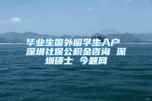 畢業(yè)生國(guó)外留學(xué)生入戶 深圳社保公積金咨詢 深圳碩士 今題網(wǎng)