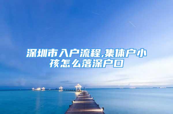 深圳市入戶流程,集體戶小孩怎么落深戶口