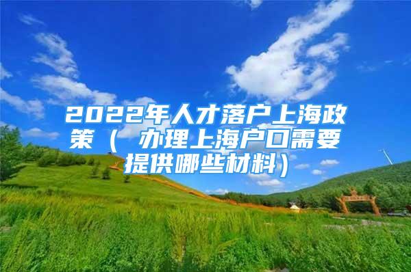 2022年人才落戶上海政策（ 辦理上海戶口需要提供哪些材料）