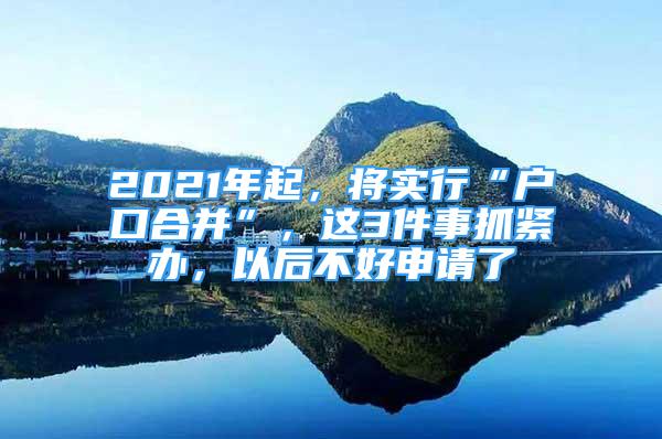 2021年起，將實(shí)行“戶口合并”，這3件事抓緊辦，以后不好申請(qǐng)了