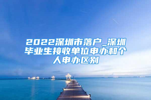 2022深圳市落戶_深圳畢業(yè)生接收單位申辦和個(gè)人申辦區(qū)別