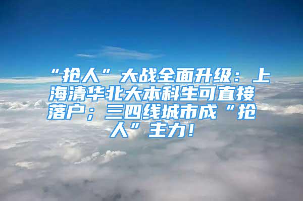 “搶人”大戰(zhàn)全面升級(jí)：上海清華北大本科生可直接落戶；三四線城市成“搶人”主力！