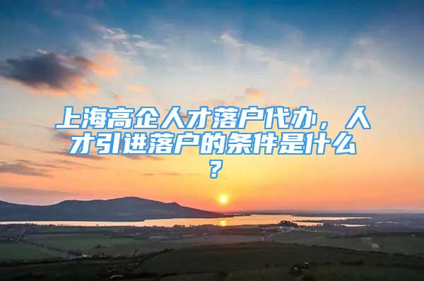 上海高企人才落戶代辦，人才引進(jìn)落戶的條件是什么？