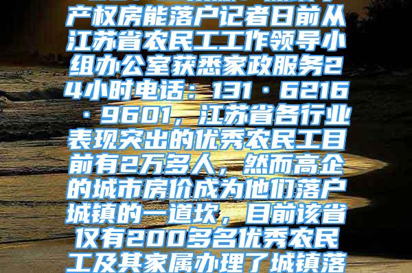 江蘇2萬多優(yōu)秀農民工僅1%落戶城鎮(zhèn)2021-12-02 00：13來源：深圳小產權房能落戶記者日前從江蘇省農民工工作領導小組辦公室獲悉家政服務24小時電話：131·6216·9601，江蘇省各行業(yè)表現(xiàn)突出的優(yōu)秀農民工目前有2萬多人，然而高企的城市房價成為他們落戶城鎮(zhèn)的一道坎，目前該省僅有200多名優(yōu)秀農民工及其家屬辦理了城鎮(zhèn)落戶手續(xù)。　　目前江蘇省在城市穩(wěn)定就業(yè)半年以上的農民工約有1000萬人，早