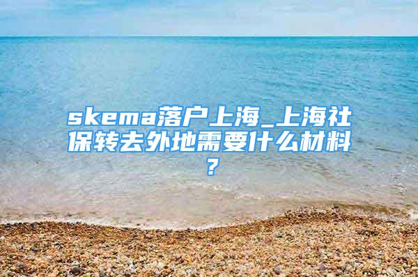 skema落戶上海_上海社保轉(zhuǎn)去外地需要什么材料？