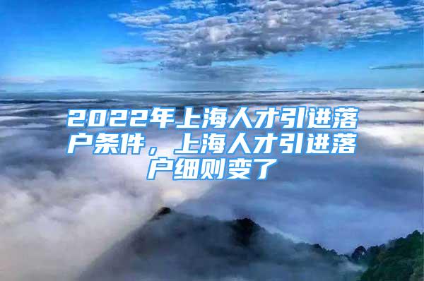 2022年上海人才引進落戶條件，上海人才引進落戶細則變了