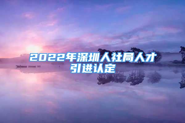 2022年深圳人社局人才引進(jìn)認(rèn)定