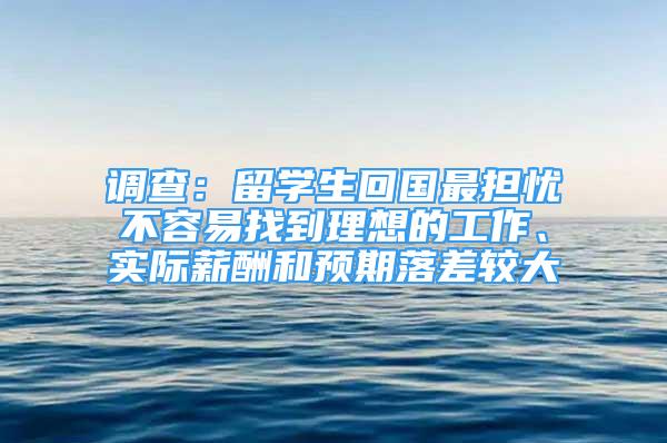 調(diào)查：留學(xué)生回國(guó)最擔(dān)憂不容易找到理想的工作、實(shí)際薪酬和預(yù)期落差較大