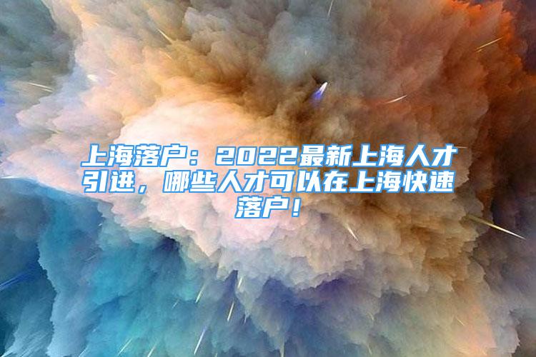 上海落戶：2022最新上海人才引進，哪些人才可以在上海快速落戶！