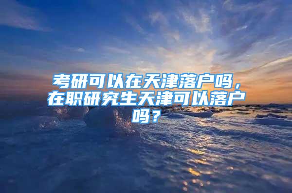 考研可以在天津落戶嗎，在職研究生天津可以落戶嗎？