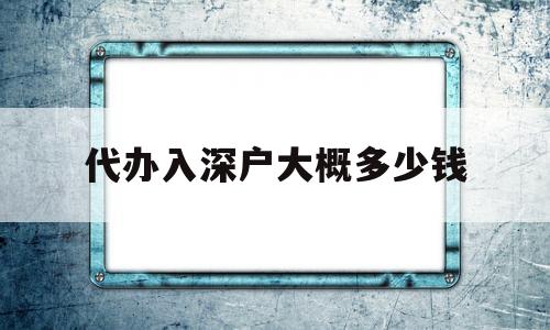 代辦入深戶大概多少錢(入深戶機構代辦大概多少錢) 深圳積分入戶政策