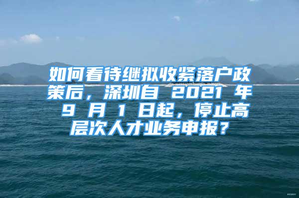 如何看待繼擬收緊落戶政策后，深圳自 2021 年 9 月 1 日起，停止高層次人才業(yè)務申報？