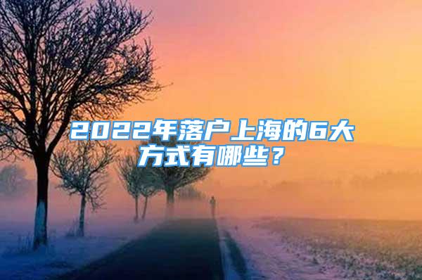 2022年落戶上海的6大方式有哪些？