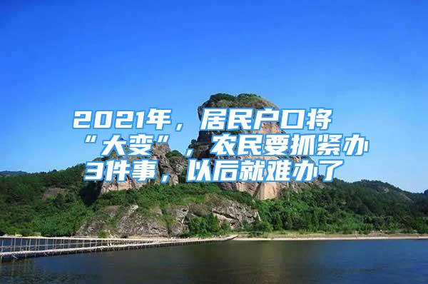 2021年，居民戶口將“大變”，農(nóng)民要抓緊辦3件事，以后就難辦了