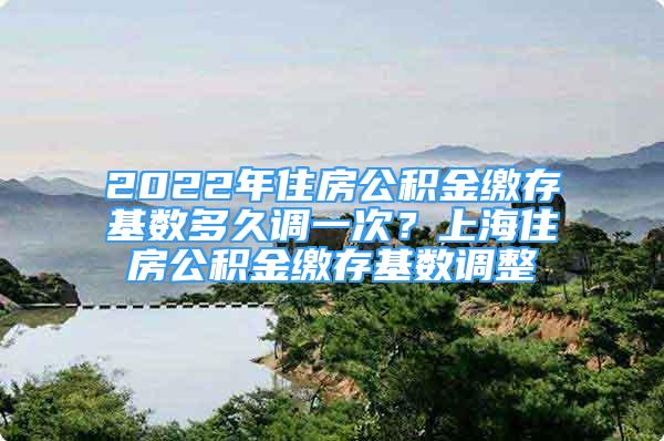 2022年住房公積金繳存基數(shù)多久調(diào)一次？上海住房公積金繳存基數(shù)調(diào)整