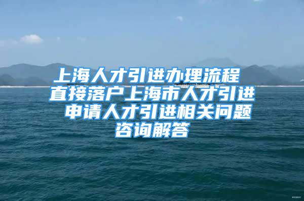 上海人才引進(jìn)辦理流程 直接落戶上海市人才引進(jìn) 申請人才引進(jìn)相關(guān)問題咨詢解答