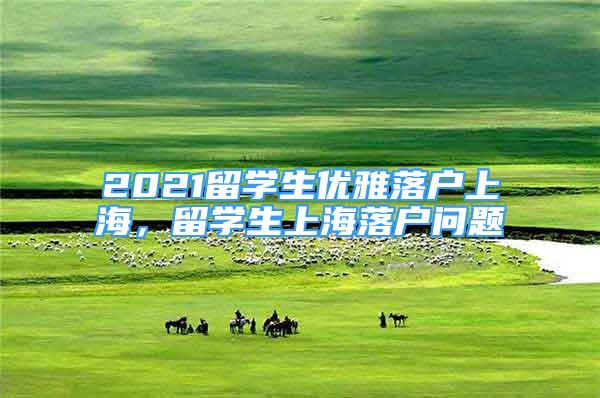 2021留學(xué)生優(yōu)雅落戶上海，留學(xué)生上海落戶問題