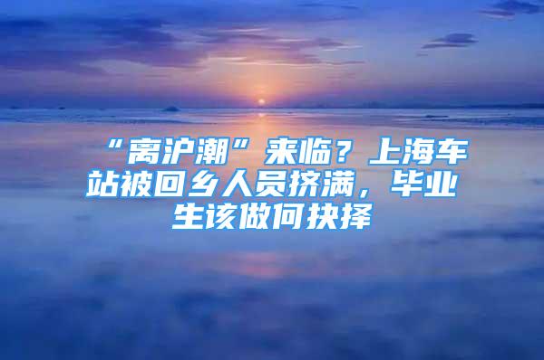 “離滬潮”來臨？上海車站被回鄉(xiāng)人員擠滿，畢業(yè)生該做何抉擇