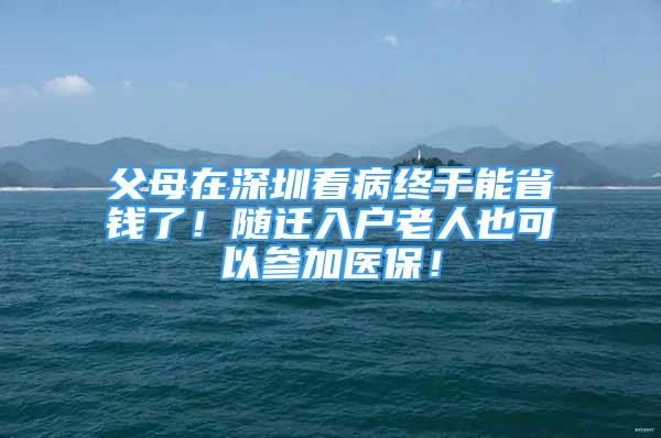 父母在深圳看病終于能省錢了！隨遷入戶老人也可以參加醫(yī)保！