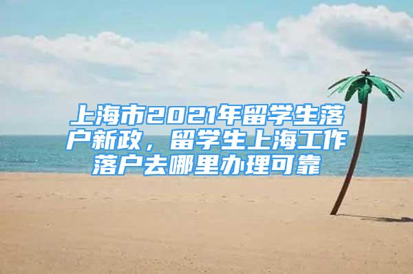 上海市2021年留學(xué)生落戶新政，留學(xué)生上海工作落戶去哪里辦理可靠