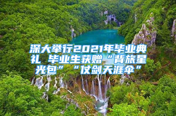 深大舉行2021年畢業(yè)典禮 畢業(yè)生獲贈“背旅星光包”“仗劍天涯傘”