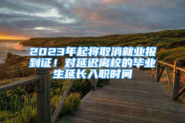 2023年起將取消就業(yè)報(bào)到證！對(duì)延遲離校的畢業(yè)生延長(zhǎng)入職時(shí)間