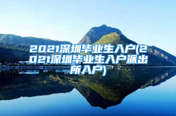 2021深圳畢業(yè)生入戶(2021深圳畢業(yè)生入戶派出所入戶)