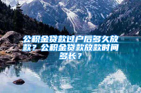 公積金貸款過戶后多久放款？公積金貸款放款時間多長？