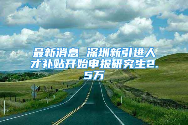 最新消息 深圳新引進人才補貼開始申報研究生2.5萬