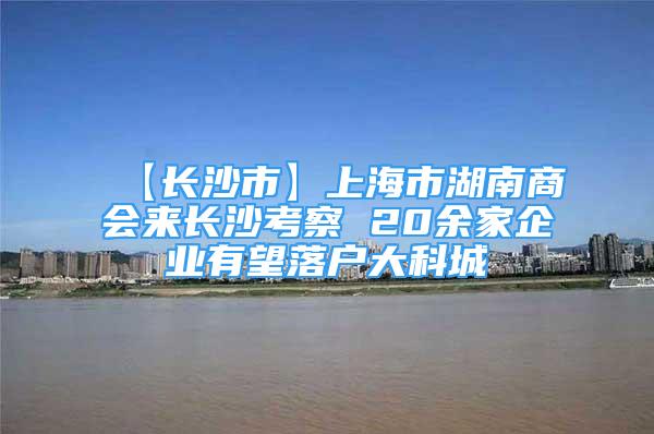 【長沙市】上海市湖南商會(huì)來長沙考察 20余家企業(yè)有望落戶大科城