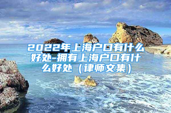 2022年上海戶口有什么好處-擁有上海戶口有什么好處（律師文集）