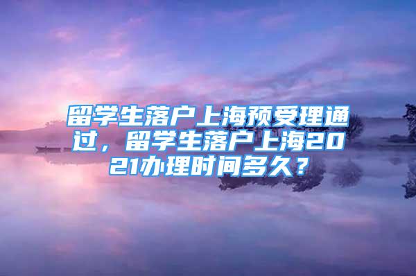 留學(xué)生落戶上海預(yù)受理通過(guò)，留學(xué)生落戶上海2021辦理時(shí)間多久？