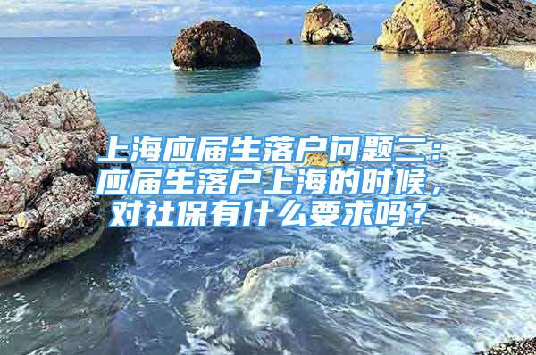 上海應(yīng)屆生落戶問(wèn)題二：應(yīng)屆生落戶上海的時(shí)候，對(duì)社保有什么要求嗎？