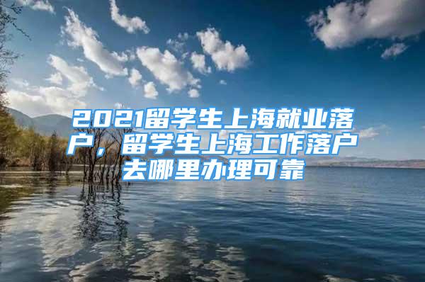 2021留學生上海就業(yè)落戶，留學生上海工作落戶去哪里辦理可靠