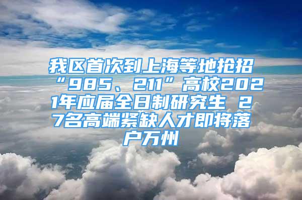 我區(qū)首次到上海等地搶招“985、211”高校2021年應(yīng)屆全日制研究生 27名高端緊缺人才即將落戶萬州