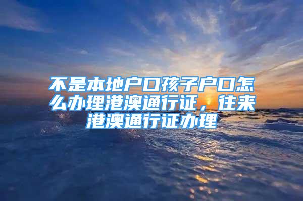 不是本地戶口孩子戶口怎么辦理港澳通行證，往來港澳通行證辦理