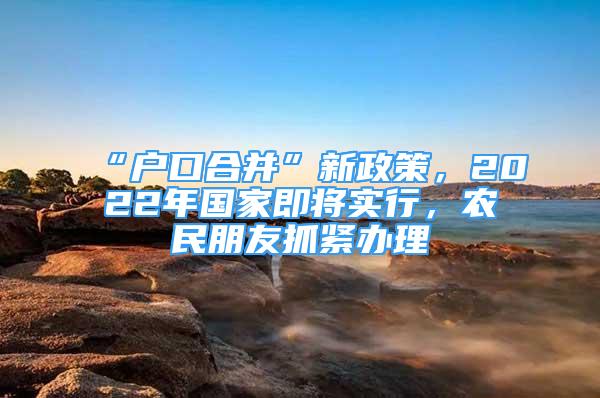 “戶口合并”新政策，2022年國家即將實(shí)行，農(nóng)民朋友抓緊辦理