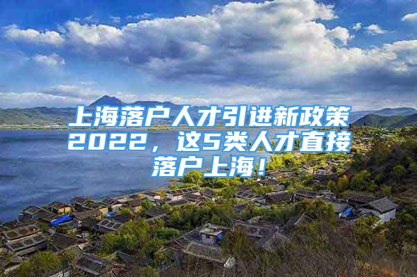 上海落戶人才引進(jìn)新政策2022，這5類人才直接落戶上海！