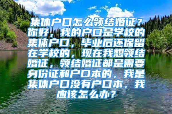 集體戶口怎么領結婚證？你好，我的戶口是學校的集體戶口，畢業(yè)后還保留在學校的，現(xiàn)在我想領結婚證，領結婚證都是需要身份證和戶口本的，我是集體戶口沒有戶口本，我應該怎么辦？